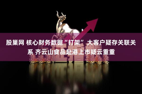 股巢网 核心财务数据“打架” 大客户疑存关联关系 齐云山食品赴港上市疑云重重