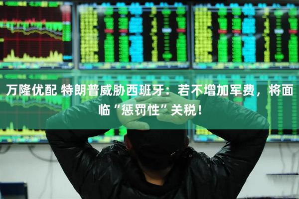 万隆优配 特朗普威胁西班牙：若不增加军费，将面临“惩罚性”关税！