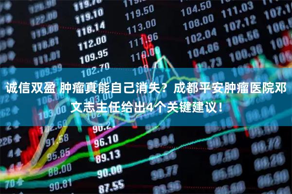 诚信双盈 肿瘤真能自己消失？成都平安肿瘤医院邓文志主任给出4个关键建议！