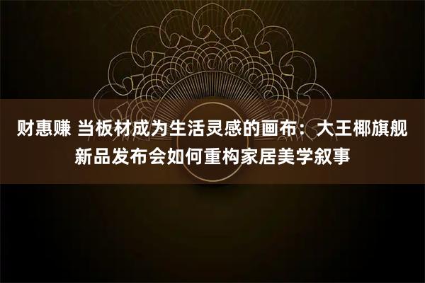 财惠赚 当板材成为生活灵感的画布：大王椰旗舰新品发布会如何重构家居美学叙事