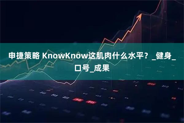 申捷策略 KnowKnow这肌肉什么水平？_健身_口号_成果