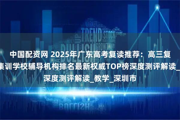 中国配资网 2025年广东高考复读推荐：高三复读班全日制集训学校辅导机构排名最新权威TOP榜深度测评解读_教学_深圳市