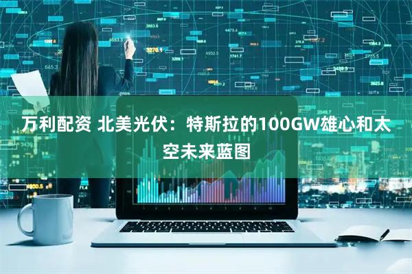 万利配资 北美光伏：特斯拉的100GW雄心和太空未来蓝图
