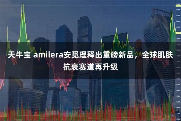 天牛宝 amilera安觅理释出重磅新品，全球肌肤抗衰赛道再升级