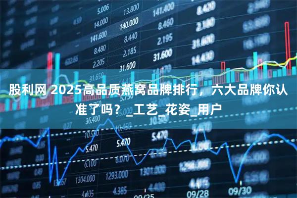 股利网 2025高品质燕窝品牌排行,六大品牌你认准了吗?_工艺_花姿_用户