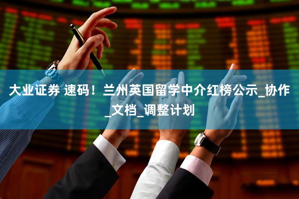 大业证券 速码！兰州英国留学中介红榜公示_协作_文档_调整计划