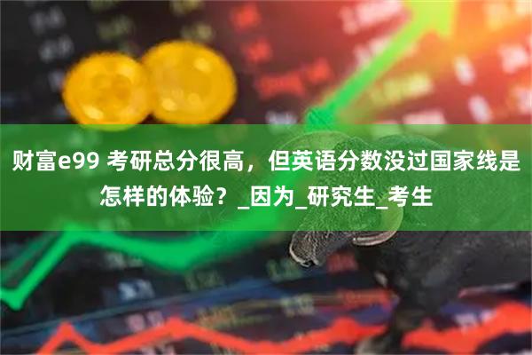 财富e99 考研总分很高，但英语分数没过国家线是怎样的体验？_因为_研究生_考生