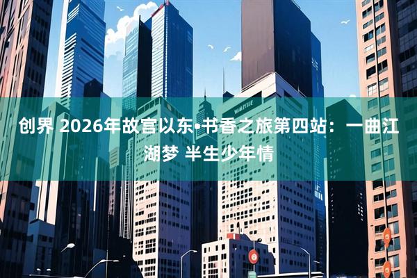 创界 2026年故宫以东•书香之旅第四站：一曲江湖梦 半生少年情