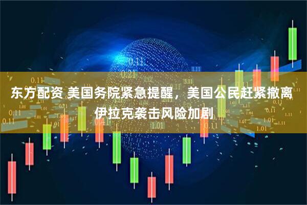 东方配资 美国务院紧急提醒，美国公民赶紧撤离 伊拉克袭击风险加剧