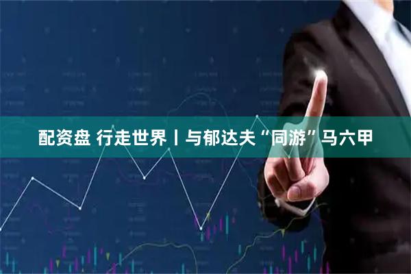 配资盘 行走世界丨与郁达夫“同游”马六甲