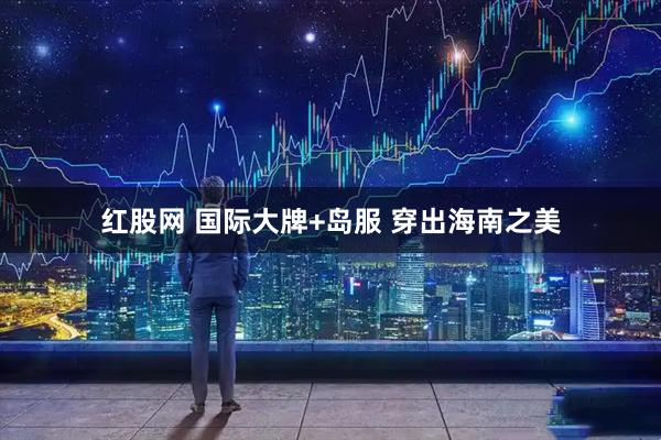红股网 国际大牌+岛服 穿出海南之美