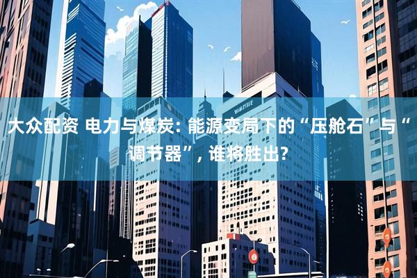 大众配资 电力与煤炭: 能源变局下的“压舱石”与“调节器”, 谁将胜出?
