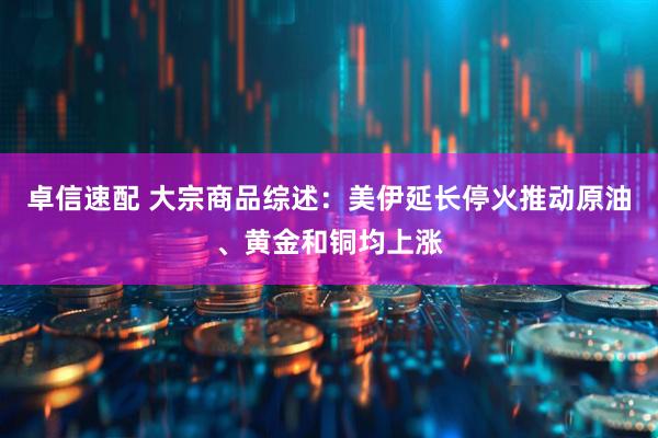 卓信速配 大宗商品综述：美伊延长停火推动原油、黄金和铜均上涨