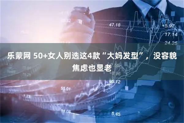乐蒙网 50+女人别选这4款“大妈发型”，没容貌焦虑也显老