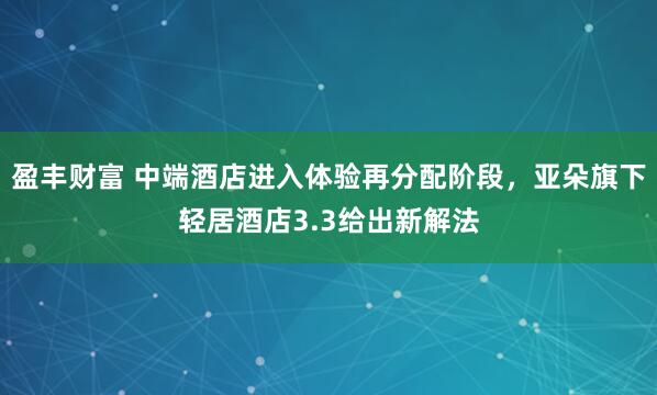 盈丰财富 中端酒店进入体验再分配阶段，亚朵旗下轻居酒店3.3给出新解法