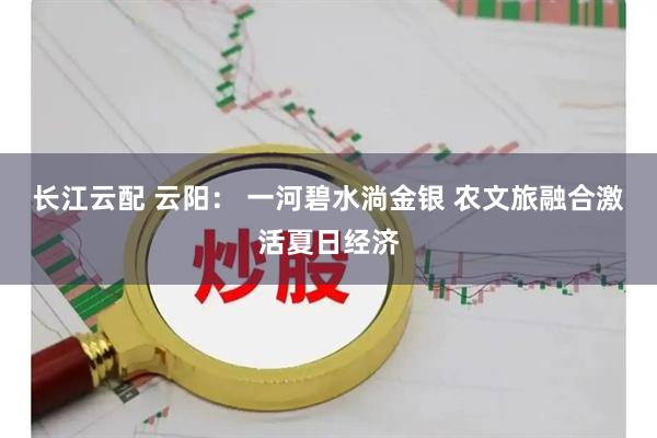 长江云配 云阳： 一河碧水淌金银 农文旅融合激活夏日经济