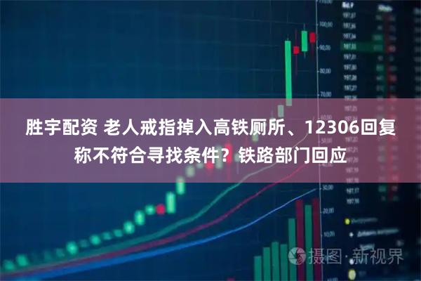 胜宇配资 老人戒指掉入高铁厕所、12306回复称不符合寻找条件?铁路部门回应
